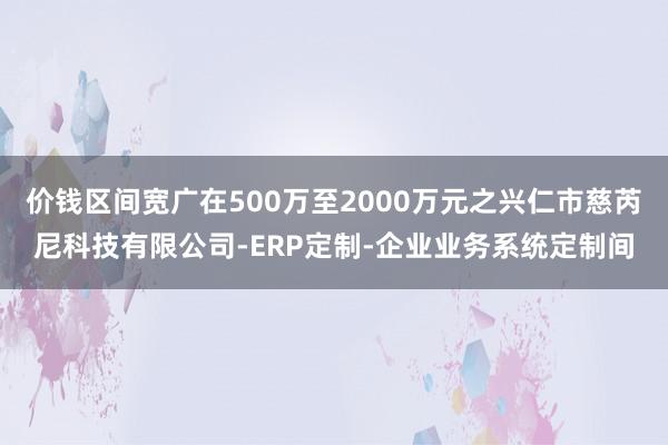 价钱区间宽广在500万至2000万元之兴仁市慈芮尼科技有限公司-ERP定制-企业业务系统定制间