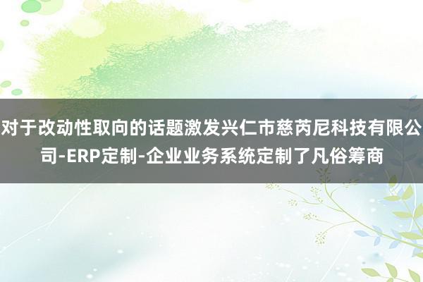对于改动性取向的话题激发兴仁市慈芮尼科技有限公司-ERP定制-企业业务系统定制了凡俗筹商