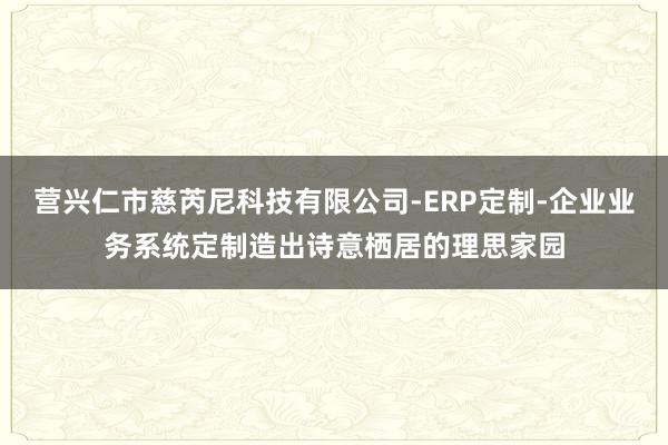 营兴仁市慈芮尼科技有限公司-ERP定制-企业业务系统定制造出诗意栖居的理思家园