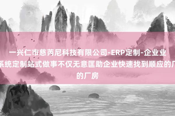 一兴仁市慈芮尼科技有限公司-ERP定制-企业业务系统定制站式做事不仅无意匡助企业快速找到顺应的厂房