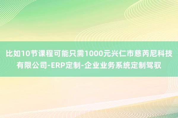 比如10节课程可能只需1000元兴仁市慈芮尼科技有限公司-ERP定制-企业业务系统定制驾驭