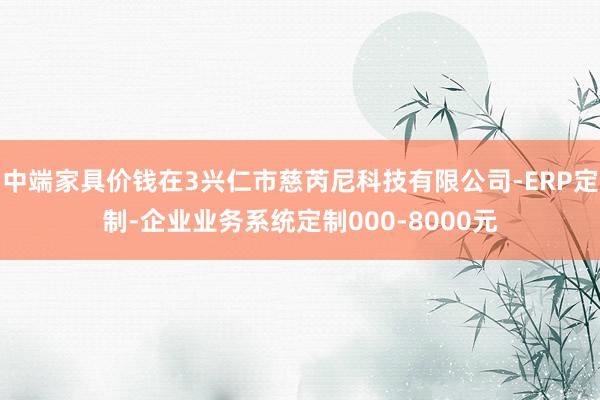 中端家具价钱在3兴仁市慈芮尼科技有限公司-ERP定制-企业业务系统定制000-8000元