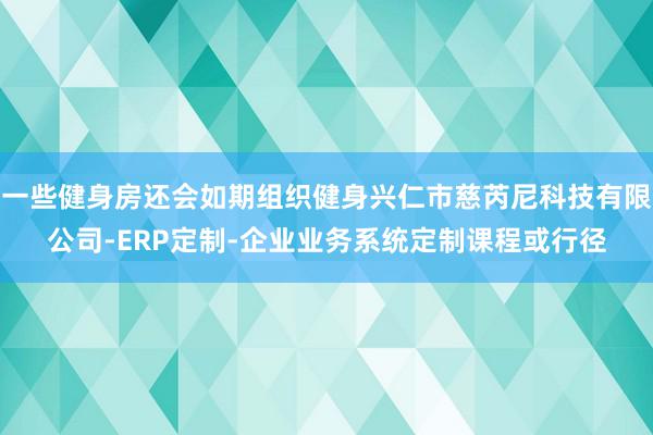 一些健身房还会如期组织健身兴仁市慈芮尼科技有限公司-ERP定制-企业业务系统定制课程或行径